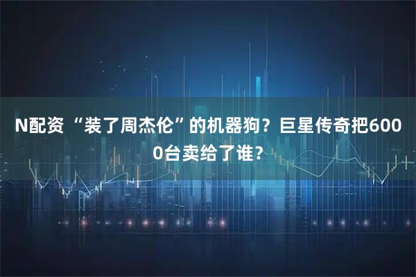 N配资 “装了周杰伦”的机器狗？巨星传奇把6000台卖给了谁？