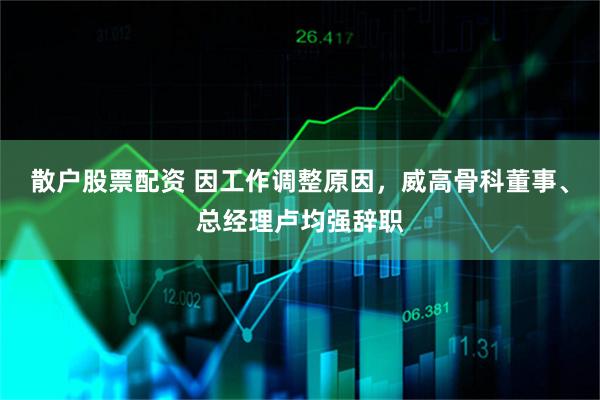 散户股票配资 因工作调整原因，威高骨科董事、总经理卢均强辞职