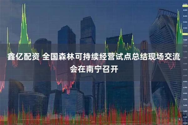 鑫亿配资 全国森林可持续经营试点总结现场交流会在南宁召开