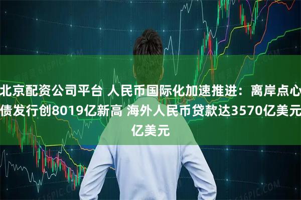 北京配资公司平台 人民币国际化加速推进：离岸点心债发行创8019亿新高 海外人民币贷款达3570亿美元