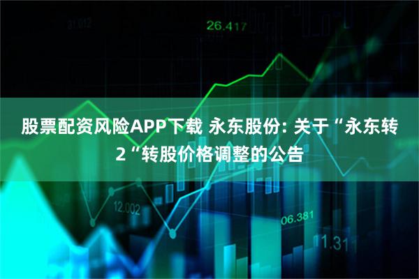 股票配资风险APP下载 永东股份: 关于“永东转2“转股价格调整的公告