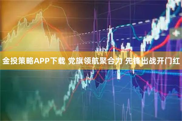金投策略APP下载 党旗领航聚合力 先锋出战开门红