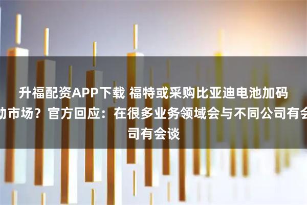 升福配资APP下载 福特或采购比亚迪电池加码混动市场？官方回应：在很多业务领域会与不同公司有会谈