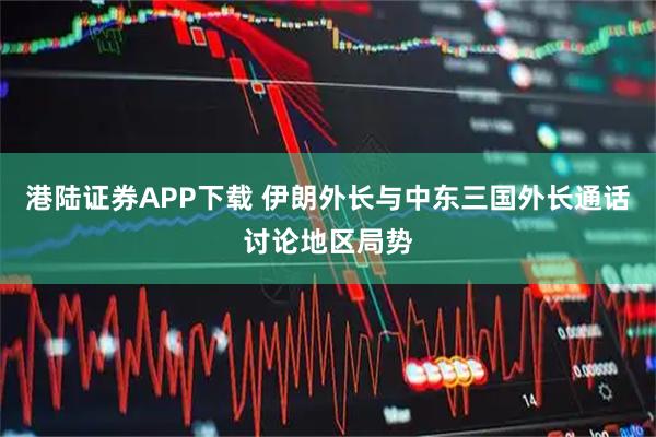 港陆证券APP下载 伊朗外长与中东三国外长通话讨论地区局势
