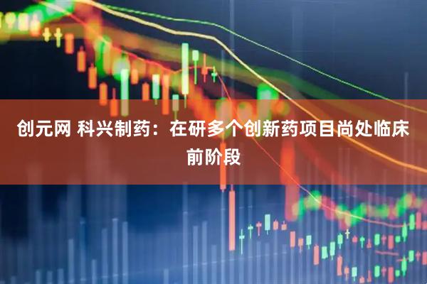 创元网 科兴制药：在研多个创新药项目尚处临床前阶段