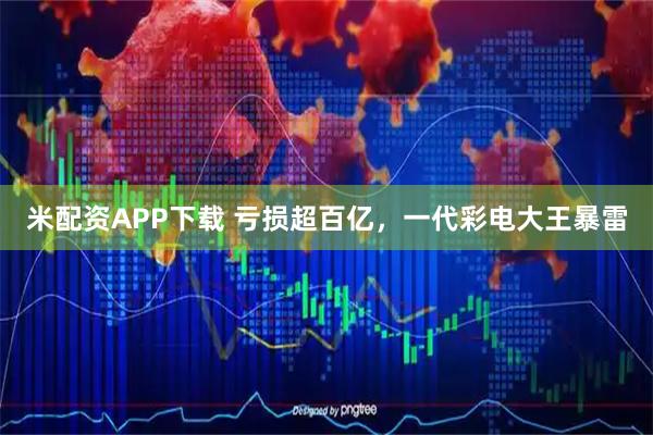 米配资APP下载 亏损超百亿，一代彩电大王暴雷
