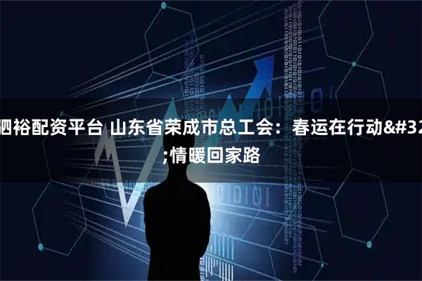 驷裕配资平台 山东省荣成市总工会：春运在行动 情暖回家路