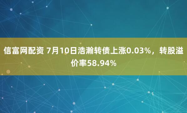 信富网配资 7月10日浩瀚转债上涨0.03%，转股溢价率58.94%