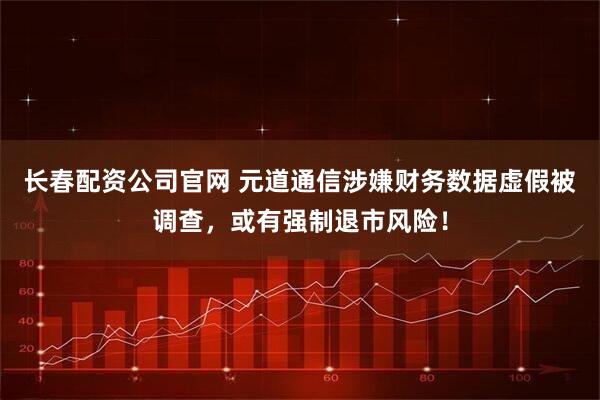 长春配资公司官网 元道通信涉嫌财务数据虚假被调查，或有强制退市风险！