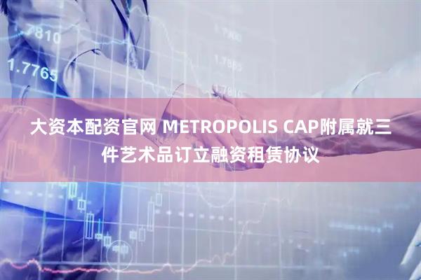 大资本配资官网 METROPOLIS CAP附属就三件艺术品订立融资租赁协议