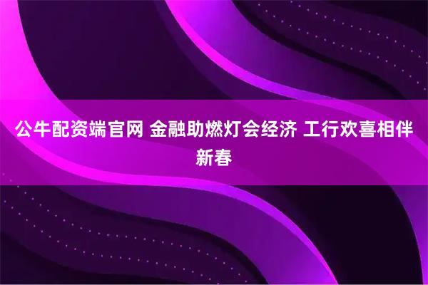 公牛配资端官网 金融助燃灯会经济 工行欢喜相伴新春