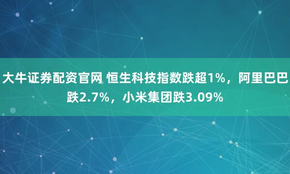 大牛证券配资官网 恒生科技指数跌超1%，阿里巴巴跌2.7%，小米集团跌3.09%