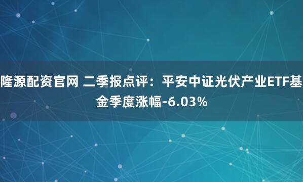 隆源配资官网 二季报点评：平安中证光伏产业ETF基金季度涨幅-6.03%