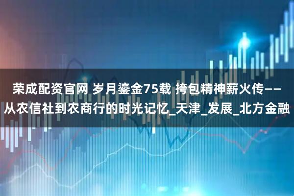 荣成配资官网 岁月鎏金75载 挎包精神薪火传——从农信社到农商行的时光记忆_天津_发展_北方金融
