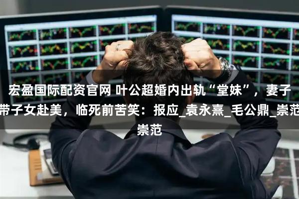 宏盈国际配资官网 叶公超婚内出轨“堂妹”，妻子带子女赴美，临死前苦笑：报应_袁永熹_毛公鼎_崇范