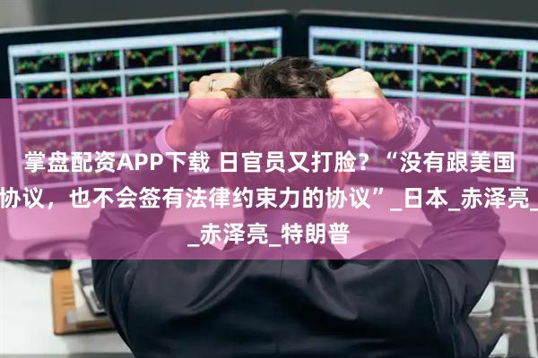 掌盘配资APP下载 日官员又打脸？“没有跟美国签书面协议，也不会签有法律约束力的协议”_日本_赤泽亮_特朗普