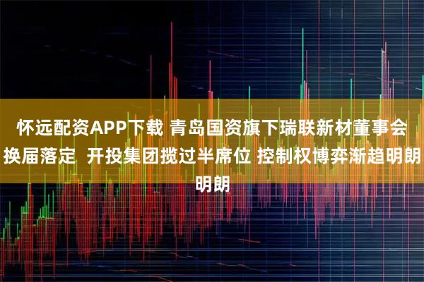 怀远配资APP下载 青岛国资旗下瑞联新材董事会换届落定  开投集团揽过半席位 控制权博弈渐趋明朗