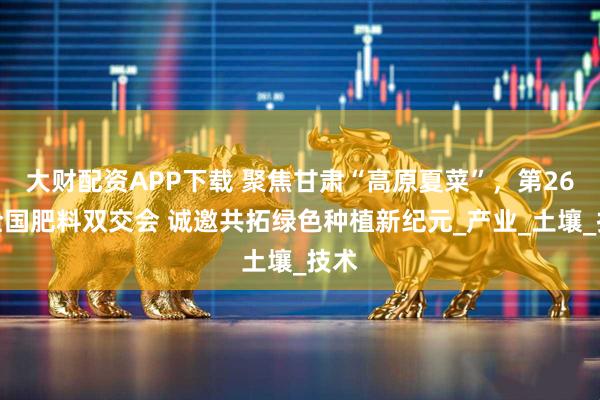 大财配资APP下载 聚焦甘肃“高原夏菜”，第26届全国肥料双交会 诚邀共拓绿色种植新纪元_产业_土壤_技术