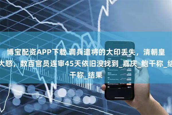 博宝配资APP下载 调兵遣将的大印丢失，清朝皇帝大怒，数百官员连审45天依旧没找到_嘉庆_鲍干称_结果