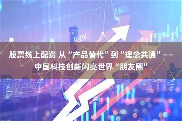 股票线上配资 从“产品替代”到“理念共通”——中国科技创新闪亮世界“朋友圈”