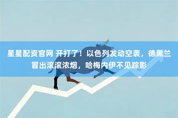 星星配资官网 开打了！以色列发动空袭，德黑兰冒出滚滚浓烟，哈梅内伊不见踪影