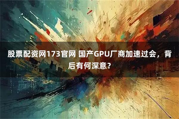 股票配资网173官网 国产GPU厂商加速过会，背后有何深意？