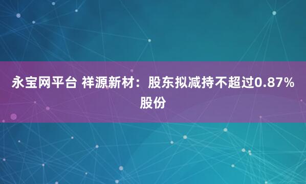 永宝网平台 祥源新材：股东拟减持不超过0.87%股份