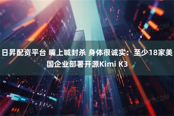 日昇配资平台 嘴上喊封杀 身体很诚实：至少18家美国企业部署开源Kimi K3
