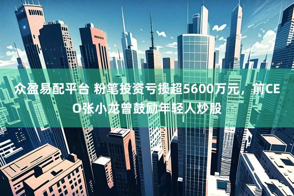 众盈易配平台 粉笔投资亏损超5600万元，前CEO张小龙曾鼓励年轻人炒股